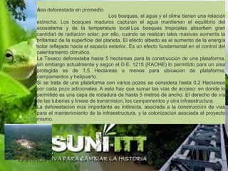 Área deforestada en promedio
                                                            Los bosques, el agua y el clima tienen una relación
estrecha. Los bosques maduros capturan el agua mantienen el equilibrio del
ecosistema y de la temperatura local Los bosques tropicales absorben gran
cantidad de radiación solar; por ello, cuando se realizan talas masivas aumenta la
brillantez de la superficie del planeta. El efecto albedo es el aumento de la energía
solar reflejada hacia el espacio exterior. Es un efecto fundamental en el control del
calentamiento climático.
La Texaco deforestaba hasta 5 hectáreas para la construcción de una plataforma,
sin embargo actualmente y según el D.E. 1215 (RAOHE) lo permitido para un área
protegida es de 1.5 Hectáreas o menos para ubicación de plataforma,
campamentos y helipuerto.
Si se trata de una plataforma con varios pozos se considera hasta 0.2 Hectáreas
por cada pozo adicionales. A esto hay que sumar las vías de acceso: en donde lo
permitido es una capa de rodadura de hasta 5 metros de ancho. El derecho de vía
de las tuberías y líneas de transmisión, los campamentos y otra infraestructura.
La deforestación más importante es indirecta, asociada a la construcción de vías
para el mantenimiento de la infraestructura, y la colonización asociada al proyecto
mismo.
 