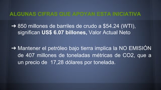 ALGUNAS CIFRAS QUE APOYAN ESTA INICIATIVA
➔ 850 millones de barriles de crudo a $54.24 (WTI),
significan US$ 6.07 billones, Valor Actual Neto
➔ Mantener el petróleo bajo tierra implica la NO EMISIÓN
de 407 millones de toneladas métricas de CO2, que a
un precio de 17,28 dólares por tonelada.

 