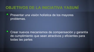 OBJETIVOS DE LA INICIATIVA YASUNÍ

•
•

Presentar una visión holística de los mayores
problemas.

Crear nuevos mecanismos de compensación y garantía
de cumplimiento que sean atractivos y eficientes para
todas las partes

 