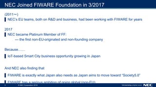 3 © NEC Corporation 2018
NEC Joined FIWARE Foundation in 3/2017
(2011 )
▌ NEC’s EU teams, both on R&D and business, had be...