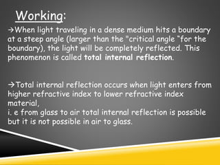 Working:
When light traveling in a dense medium hits a boundary
at a steep angle (larger than the "critical angle “for the
boundary), the light will be completely reflected. This
phenomenon is called total internal reflection.
Total internal reflection occurs when light enters from
higher refractive index to lower refractive index
material,
i. e from glass to air total internal reflection is possible
but it is not possible in air to glass.
 