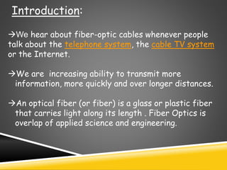 Introduction:
We hear about fiber-optic cables whenever people
talk about the telephone system, the cable TV system
or the Internet.
We are increasing ability to transmit more
information, more quickly and over longer distances.
An optical fiber (or fiber) is a glass or plastic fiber
that carries light along its length . Fiber Optics is
overlap of applied science and engineering.
 