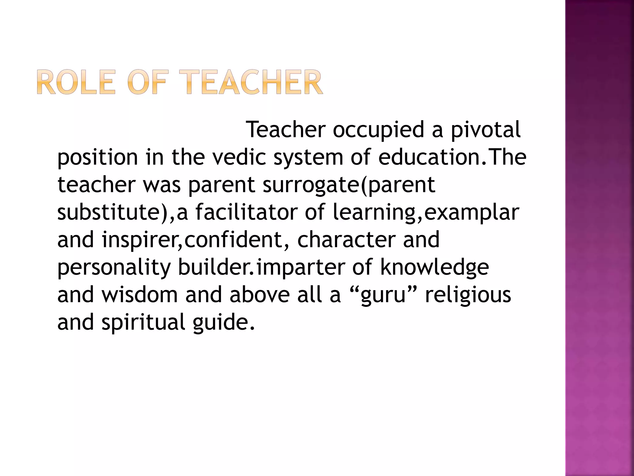 Teacher occupied a pivotal
position in the vedic system of education.The
teacher was parent surrogate(parent
substitute),a facilitator of learning,examplar
and inspirer,confident, character and
personality builder.imparter of knowledge
and wisdom and above all a “guru” religious
and spiritual guide.
 