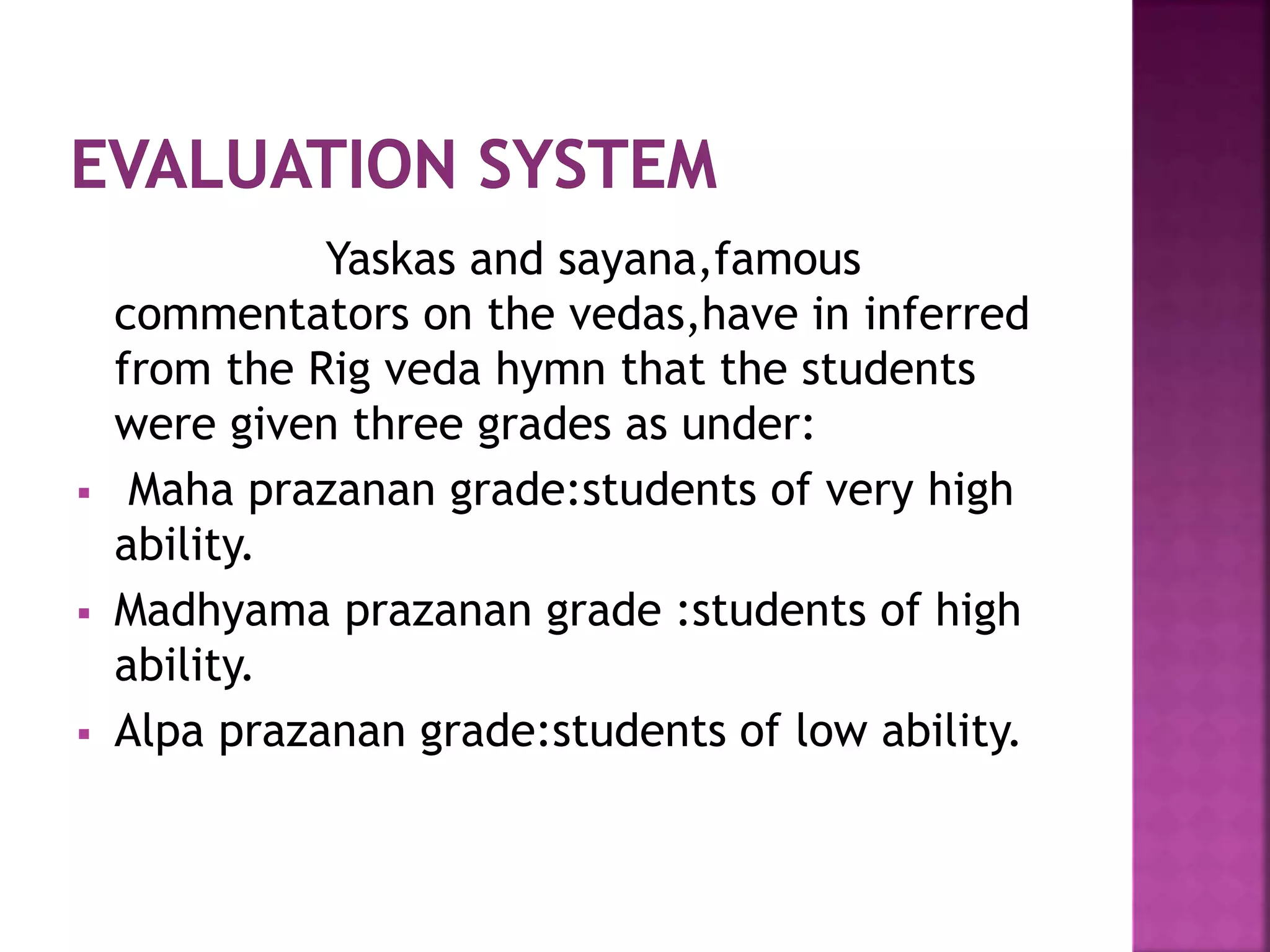Yaskas and sayana,famous
commentators on the vedas,have in inferred
from the Rig veda hymn that the students
were given three grades as under:
 Maha prazanan grade:students of very high
ability.
 Madhyama prazanan grade :students of high
ability.
 Alpa prazanan grade:students of low ability.
 