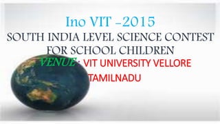 Ino VIT -2015
SOUTH INDIA LEVEL SCIENCE CONTEST
FOR SCHOOL CHILDREN
VENUE : VIT UNIVERSITY VELLORE
TAMILNADU
 