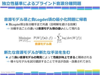 Kohei Yatabe 2018
独立性基準によるブラインド音源分離問題
音源モデル項と負Logdet項の最小化問題に帰着
 負Logdet項は各分離手法で共通（自明解を避ける効果）
⇒ 分離手法ごとの違いは音源モデル項の違いとして現れる
...