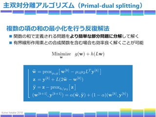Kohei Yatabe 2018
主双対分離アルゴリズム（Primal-dual splitting）
複数の項の和の最小化を行う反復解法
 関数の和で定義される問題をより簡単な部分問題に分解して解く
 有界線形作用素との合成関数を含む場合も効率良く解くことが可能
 