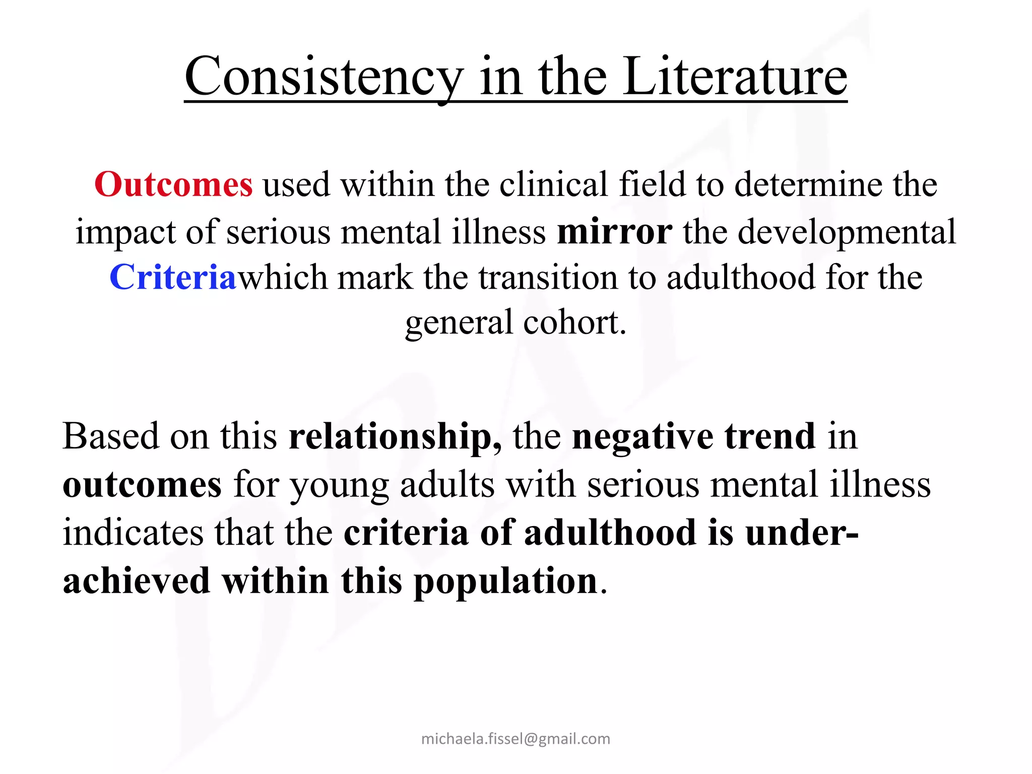 Consistency in the Literature
 Outcomes used within the clinical field to determine the
impact of serious mental illness mirror the developmental
  Criteriawhich mark the transition to adulthood for the
                     general cohort.


Based on this relationship, the negative trend in
outcomes for young adults with serious mental illness
indicates that the criteria of adulthood is under-
achieved within this population.


                      michaela.fissel@gmail.com
 