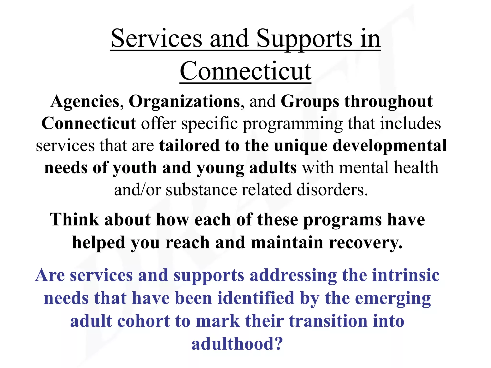 Services and Supports in
               Connecticut
  Agencies, Organizations, and Groups throughout
 Connecticut offer specific programming that includes
services that are tailored to the unique developmental
 needs of youth and young adults with mental health
           and/or substance related disorders.
 Think about how each of these programs have
   helped you reach and maintain recovery.
Are services and supports addressing the intrinsic
 needs that have been identified by the emerging
    adult cohort to mark their transition into
                   adulthood?
 
