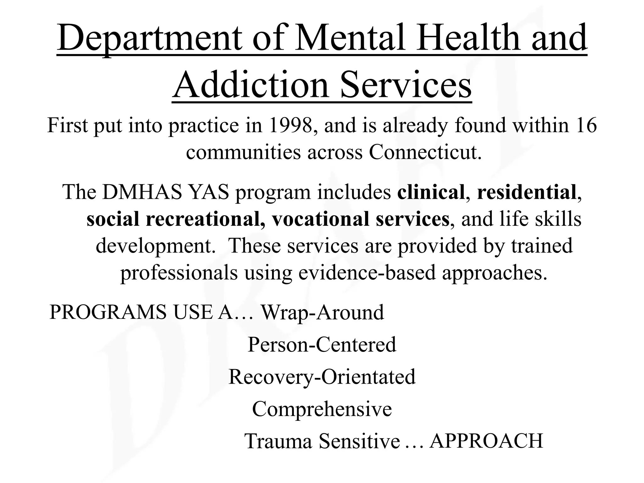 Department of Mental Health and
       Addiction Services
First put into practice in 1998, and is already found within 16
                 communities across Connecticut.
 The DMHAS YAS program includes clinical, residential,
   social recreational, vocational services, and life skills
    development. These services are provided by trained
       professionals using evidence-based approaches.
PROGRAMS USE A… Wrap-Around
                     Person-Centered
                    Recovery-Orientated
                      Comprehensive
                     Trauma Sensitive … APPROACH
 
