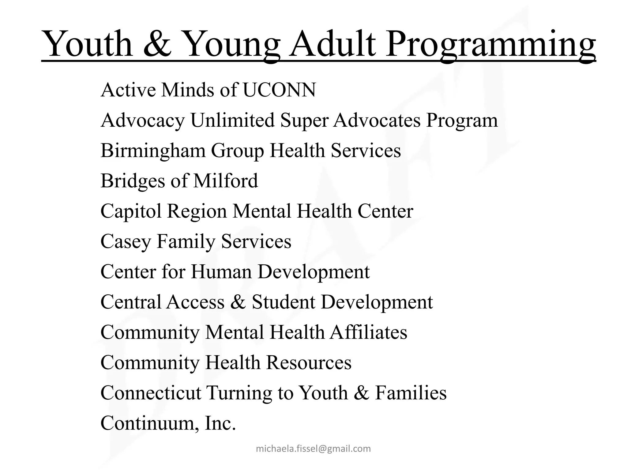 Youth & Young Adult Programming
   Active Minds of UCONN
   Advocacy Unlimited Super Advocates Program
   Birmingham Group Health Services
   Bridges of Milford
   Capitol Region Mental Health Center
   Casey Family Services
   Center for Human Development
   Central Access & Student Development
   Community Mental Health Affiliates
   Community Health Resources
   Connecticut Turning to Youth & Families
   Continuum, Inc.
                   michaela.fissel@gmail.com
 