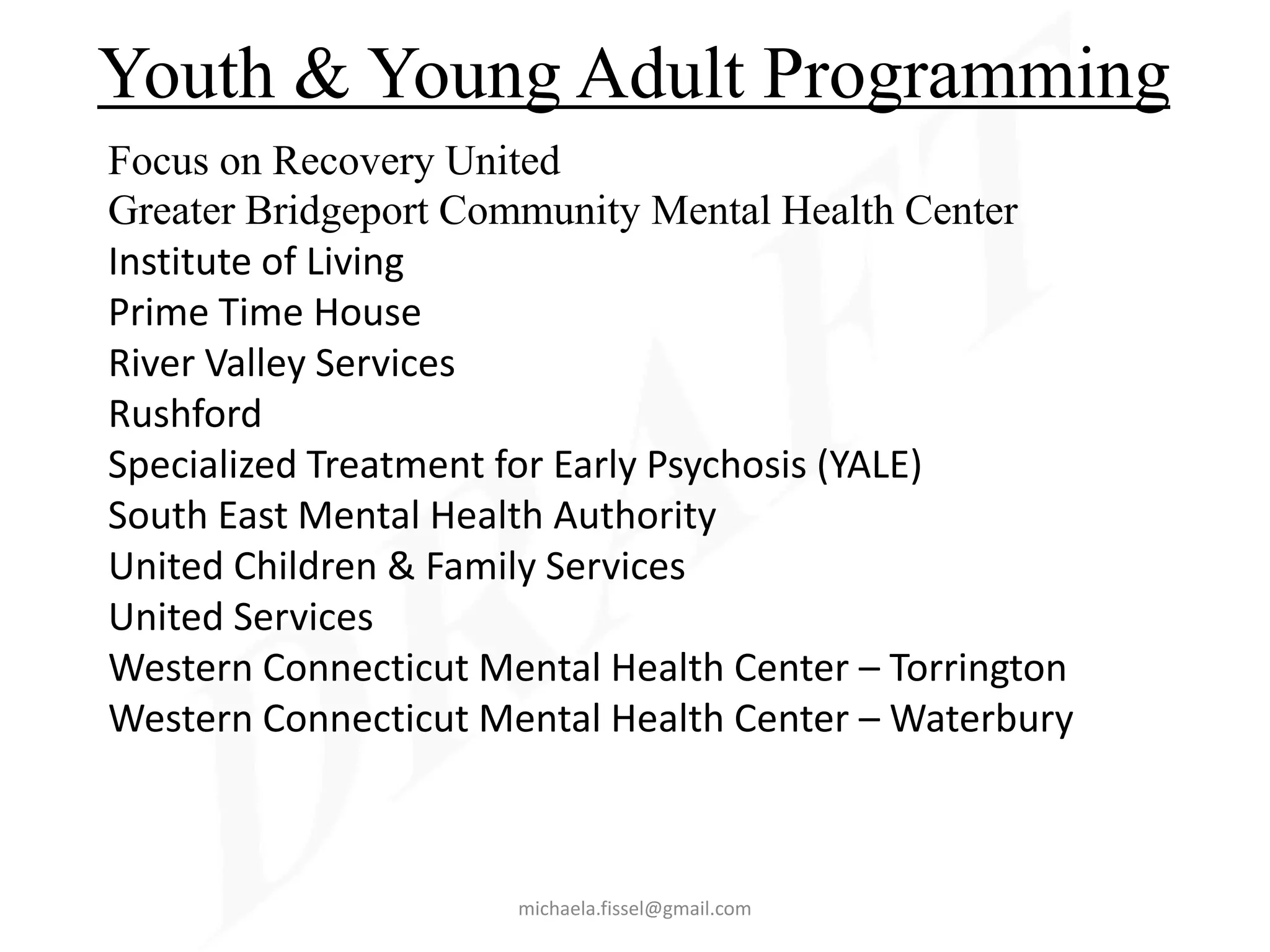 Youth & Young Adult Programming
Focus on Recovery United
Greater Bridgeport Community Mental Health Center
Institute of Living
Prime Time House
River Valley Services
Rushford
Specialized Treatment for Early Psychosis (YALE)
South East Mental Health Authority
United Children & Family Services
United Services
Western Connecticut Mental Health Center – Torrington
Western Connecticut Mental Health Center – Waterbury



                      michaela.fissel@gmail.com
 