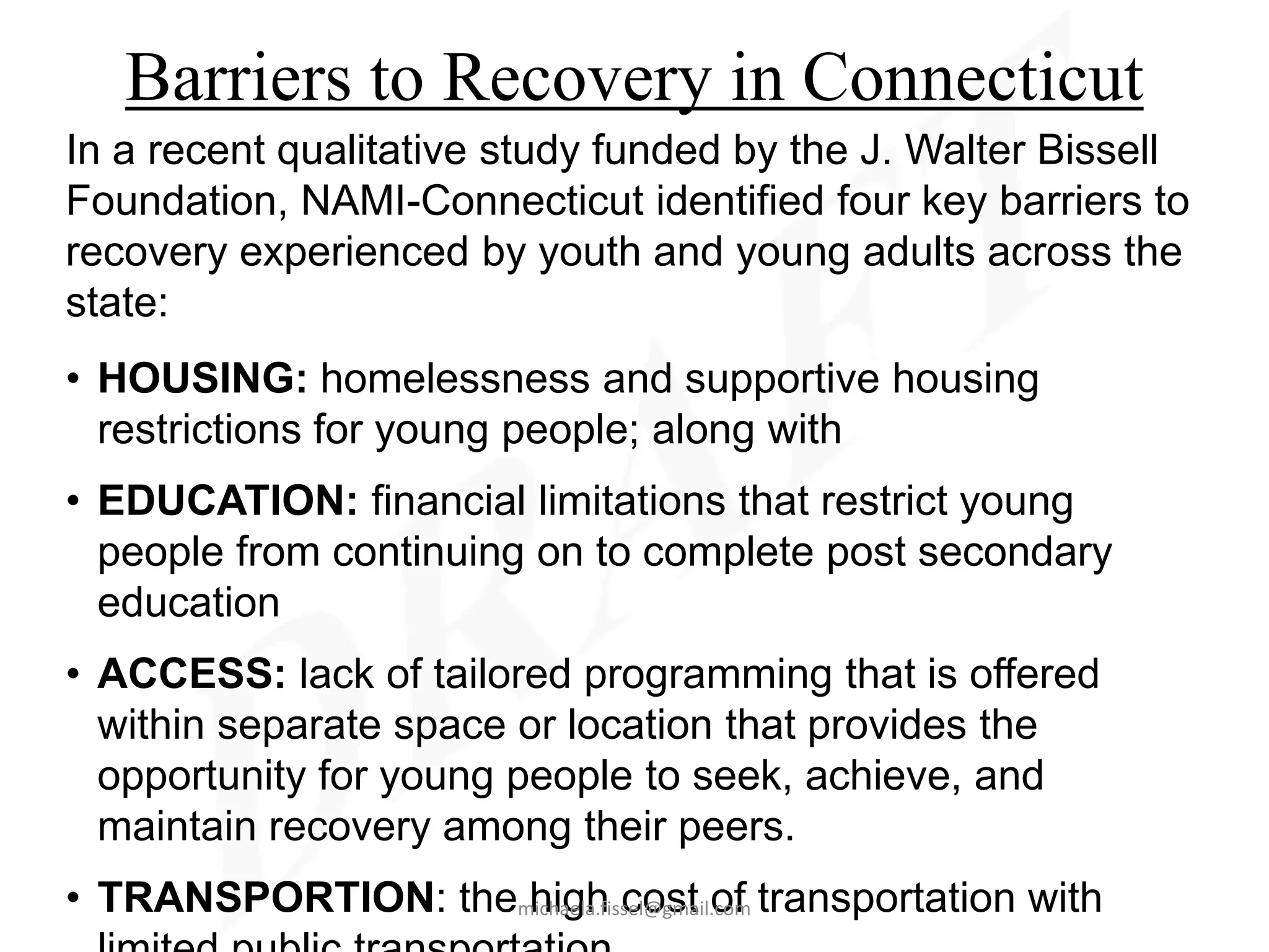 Barriers to Recovery in Connecticut
In a recent qualitative study funded by the J. Walter Bissell
Foundation, NAMI-Connecticut identified four key barriers to
recovery experienced by youth and young adults across the
state:
• HOUSING: homelessness and supportive housing
  restrictions for young people; along with
• EDUCATION: financial limitations that restrict young
  people from continuing on to complete post secondary
  education
• ACCESS: lack of tailored programming that is offered
  within separate space or location that provides the
  opportunity for young people to seek, achieve, and
  maintain recovery among their peers.
• TRANSPORTION: themichaela.fissel@gmail.com transportation with
                    high cost of
 