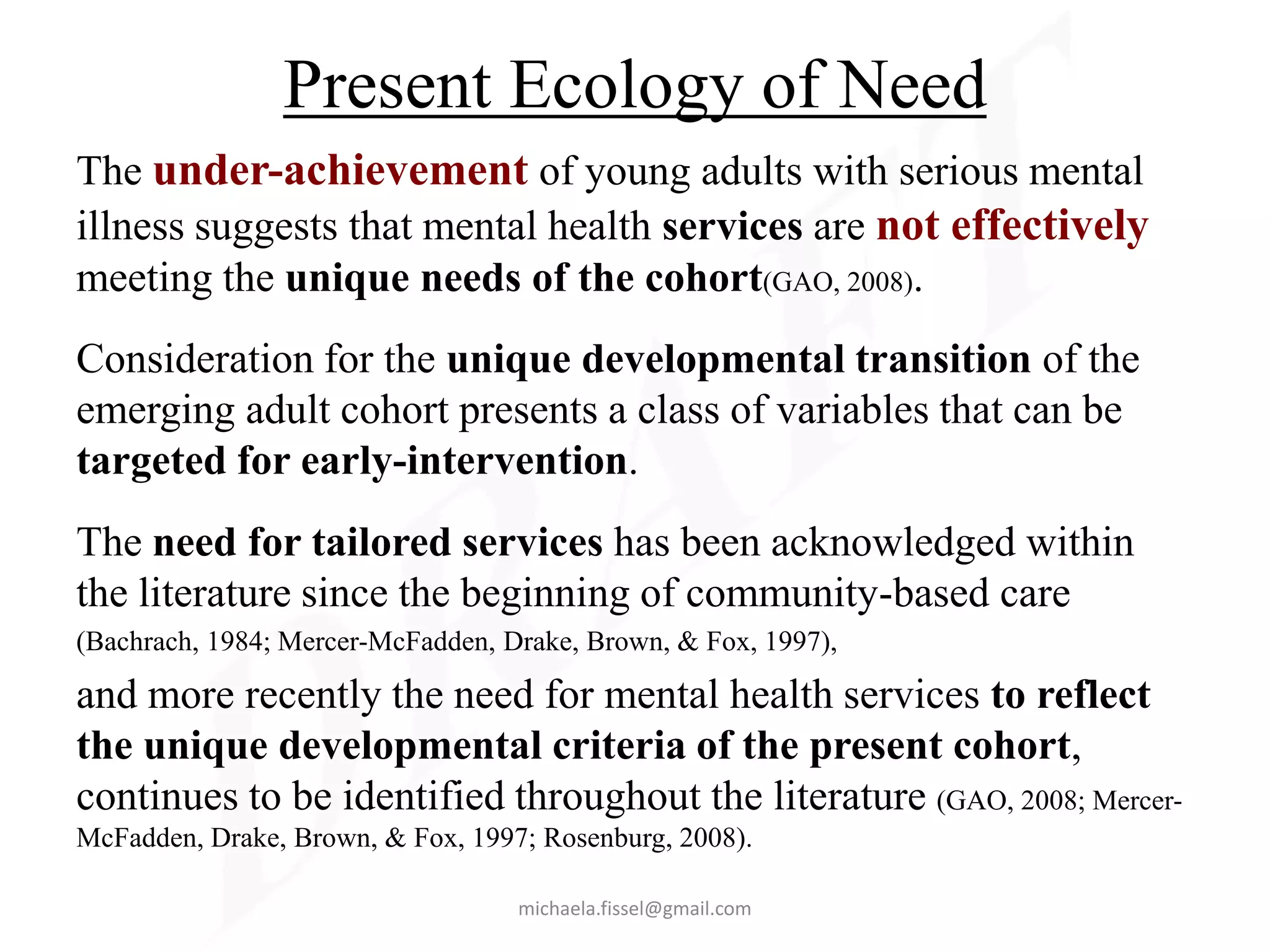Present Ecology of Need
The under-achievement of young adults with serious mental
illness suggests that mental health services are not effectively
meeting the unique needs of the cohort(GAO, 2008).
Consideration for the unique developmental transition of the
emerging adult cohort presents a class of variables that can be
targeted for early-intervention.
The need for tailored services has been acknowledged within
the literature since the beginning of community-based care
(Bachrach, 1984; Mercer-McFadden, Drake, Brown, & Fox, 1997),

and more recently the need for mental health services to reflect
the unique developmental criteria of the present cohort,
continues to be identified throughout the literature (GAO, 2008; Mercer-
McFadden, Drake, Brown, & Fox, 1997; Rosenburg, 2008).

                                   michaela.fissel@gmail.com
 