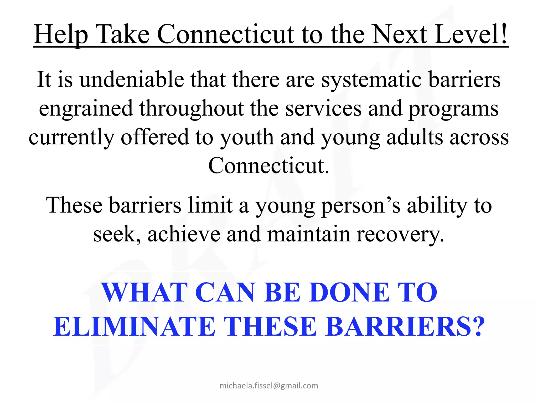 Help Take Connecticut to the Next Level!
 It is undeniable that there are systematic barriers
 engrained throughout the services and programs
currently offered to youth and young adults across
                    Connecticut.
 These barriers limit a young person’s ability to
     seek, achieve and maintain recovery.

     WHAT CAN BE DONE TO
  ELIMINATE THESE BARRIERS?
                    michaela.fissel@gmail.com
 