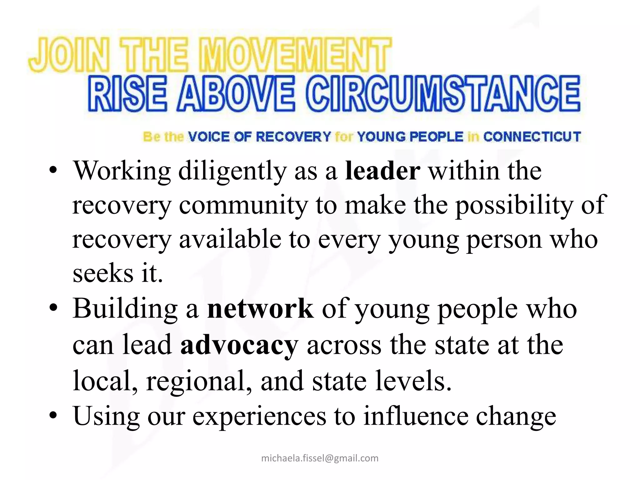 • Working diligently as a leader within the
  recovery community to make the possibility of
  recovery available to every young person who
  seeks it.
• Building a network of young people who
  can lead advocacy across the state at the
  local, regional, and state levels.
• Using our experiences to influence change
                  michaela.fissel@gmail.com
 