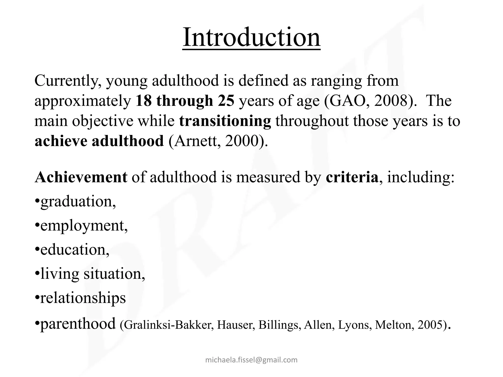 Introduction
Currently, young adulthood is defined as ranging from
approximately 18 through 25 years of age (GAO, 2008). The
main objective while transitioning throughout those years is to
achieve adulthood (Arnett, 2000).

Achievement of adulthood is measured by criteria, including:
•graduation,
•employment,
•education,
•living situation,
•relationships
•parenthood (Gralinksi-Bakker, Hauser, Billings, Allen, Lyons, Melton, 2005).

                               michaela.fissel@gmail.com
 