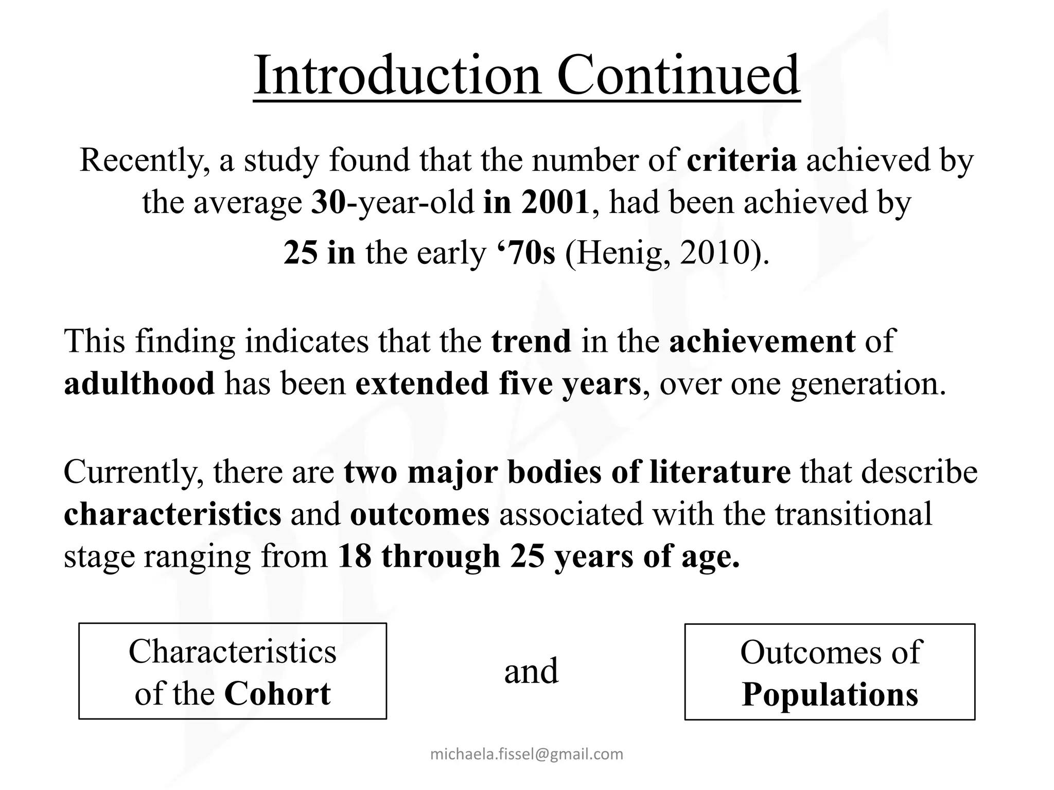 Introduction Continued
 Recently, a study found that the number of criteria achieved by
    the average 30-year-old in 2001, had been achieved by
                25 in the early ‘70s (Henig, 2010).

This finding indicates that the trend in the achievement of
adulthood has been extended five years, over one generation.

Currently, there are two major bodies of literature that describe
characteristics and outcomes associated with the transitional
stage ranging from 18 through 25 years of age.

    Characteristics                                   Outcomes of
                                   and
    of the Cohort                                     Populations
                          michaela.fissel@gmail.com
 