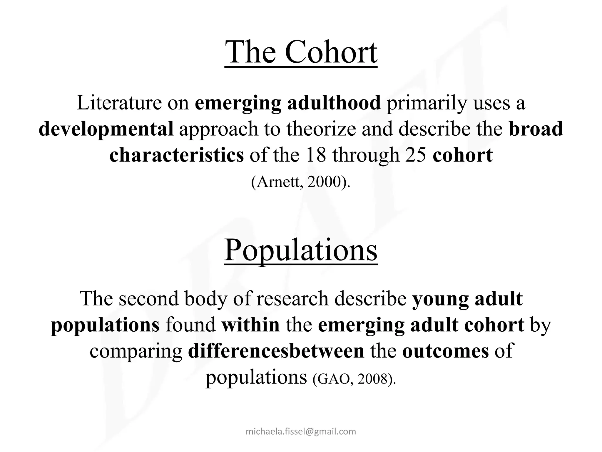 The Cohort
    Literature on emerging adulthood primarily uses a
developmental approach to theorize and describe the broad
        characteristics of the 18 through 25 cohort
                       (Arnett, 2000).



                    Populations
   The second body of research describe young adult
 populations found within the emerging adult cohort by
    comparing differencesbetween the outcomes of
                 populations (GAO, 2008).

                      michaela.fissel@gmail.com
 