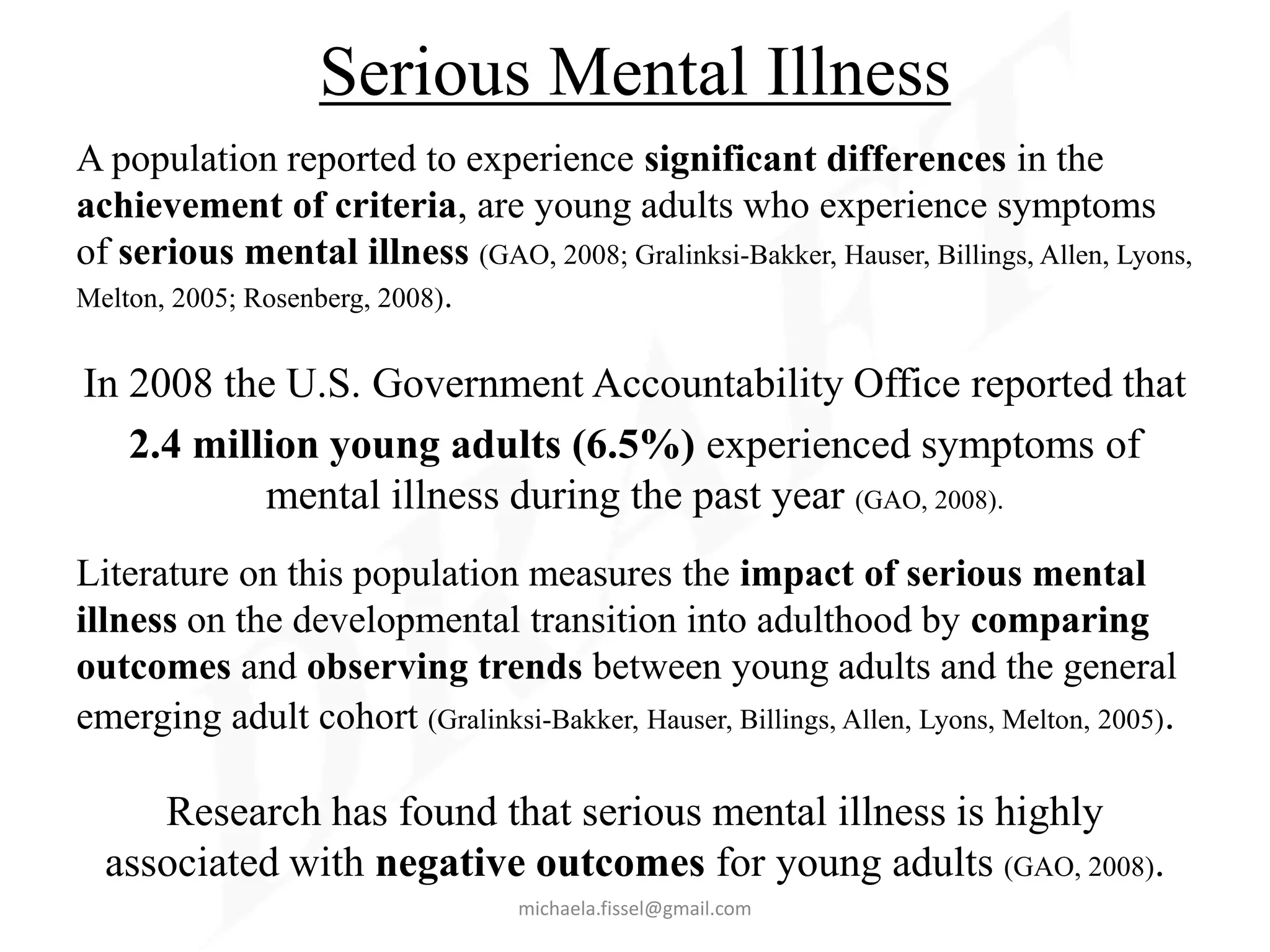 Serious Mental Illness
A population reported to experience significant differences in the
achievement of criteria, are young adults who experience symptoms
of serious mental illness (GAO, 2008; Gralinksi-Bakker, Hauser, Billings, Allen, Lyons,
Melton, 2005; Rosenberg, 2008).


In 2008 the U.S. Government Accountability Office reported that
   2.4 million young adults (6.5%) experienced symptoms of
           mental illness during the past year (GAO, 2008).
Literature on this population measures the impact of serious mental
illness on the developmental transition into adulthood by comparing
outcomes and observing trends between young adults and the general
emerging adult cohort (Gralinksi-Bakker, Hauser, Billings, Allen, Lyons, Melton, 2005).

     Research has found that serious mental illness is highly
  associated with negative outcomes for young adults (GAO, 2008).
                                  michaela.fissel@gmail.com
 