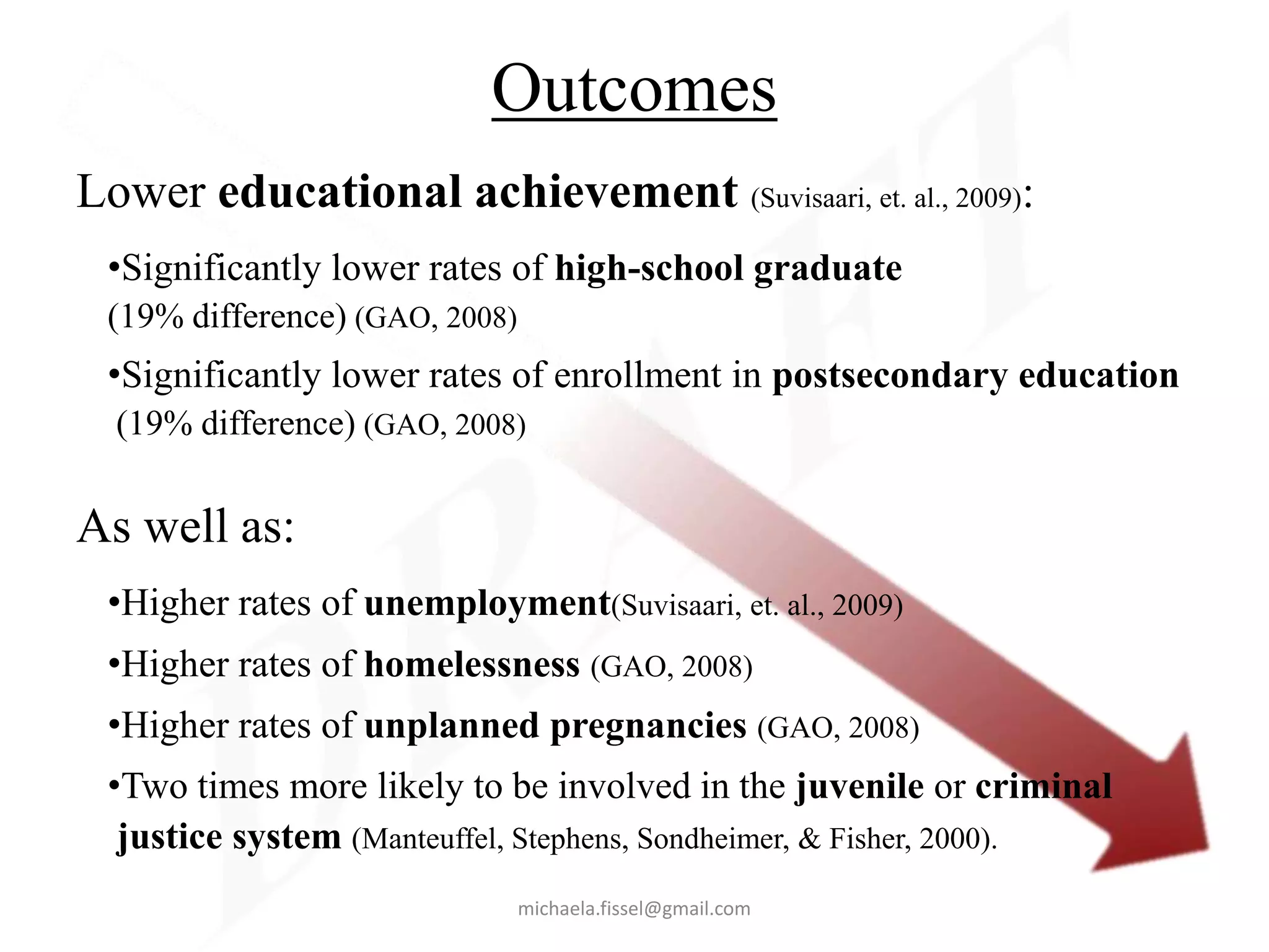 Outcomes
Lower educational achievement (Suvisaari, et. al., 2009):
 •Significantly lower rates of high-school graduate
 (19% difference) (GAO, 2008)
 •Significantly lower rates of enrollment in postsecondary education
  (19% difference) (GAO, 2008)


As well as:
 •Higher rates of unemployment(Suvisaari, et. al., 2009)
 •Higher rates of homelessness (GAO, 2008)
 •Higher rates of unplanned pregnancies (GAO, 2008)
 •Two times more likely to be involved in the juvenile or criminal
  justice system (Manteuffel, Stephens, Sondheimer, & Fisher, 2000).
                                michaela.fissel@gmail.com
 