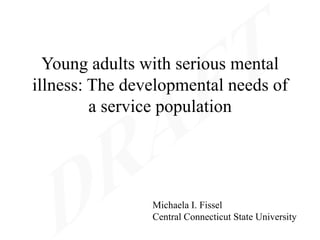 Young adults with serious mental
illness: The developmental needs of
         a service population




                Michaela I. Fissel
                Central Connecticut State University
 