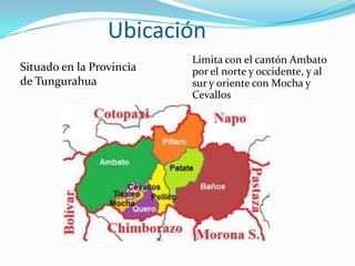 Ubicación
Situado en la Provincia
de Tungurahua
Limita con el cantón Ambato
por el norte y occidente, y al
sur y oriente con Mocha y
Cevallos