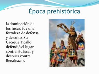 Época prehistórica
la dominación de
los Incas, fue una
fortaleza de defensa
y de culto. Su
Cacique Ticallo
defendió el lugar
contra Huáscar y
después contra
Benalcázar.