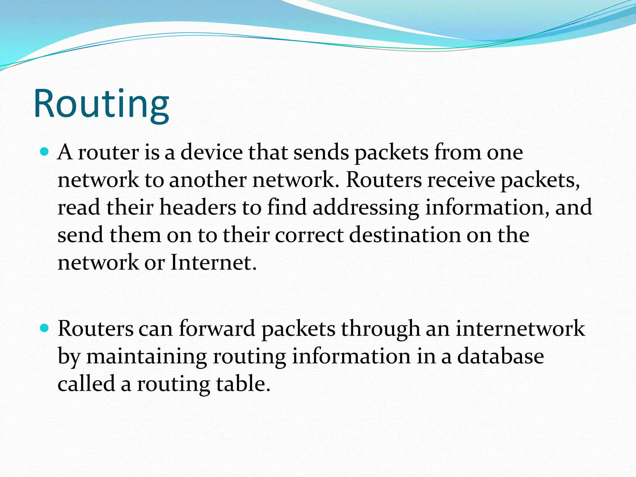 Routing
 A router is a device that sends packets from one
network to another network. Routers receive packets,
read their headers to find addressing information, and
send them on to their correct destination on the
network or Internet.
 Routers can forward packets through an internetwork
by maintaining routing information in a database
called a routing table.
 