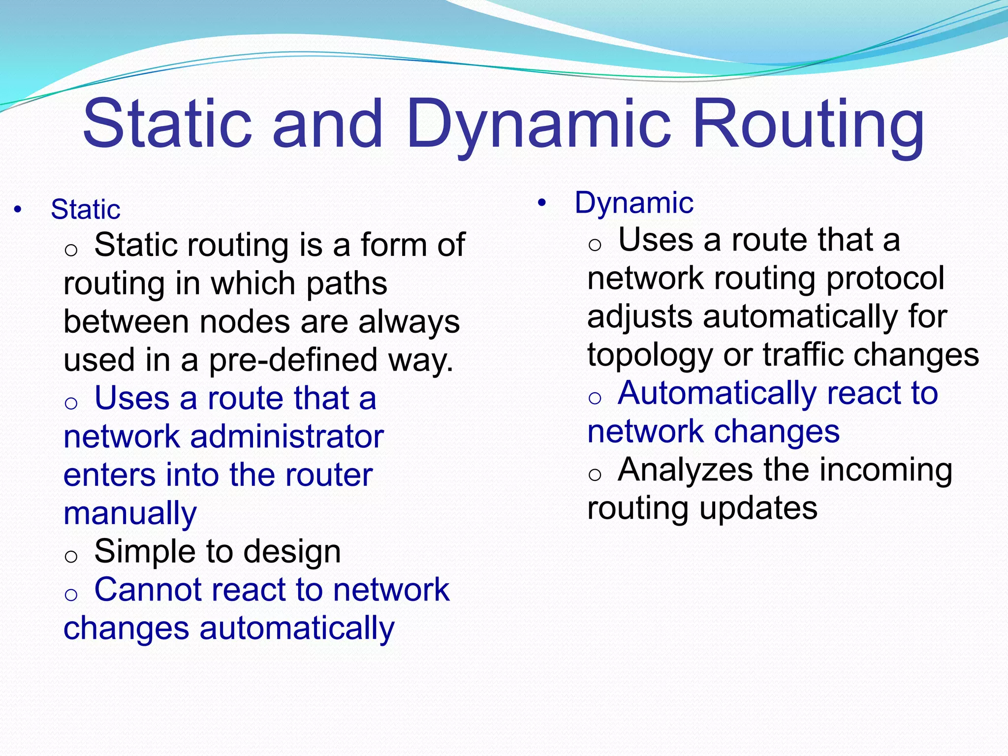 Static and Dynamic Routing
• Static
o Static routing is a form of
routing in which paths
between nodes are always
used in a pre-defined way.
o Uses a route that a
network administrator
enters into the router
manually
o Simple to design
o Cannot react to network
changes automatically
• Dynamic
o Uses a route that a
network routing protocol
adjusts automatically for
topology or traffic changes
o Automatically react to
network changes
o Analyzes the incoming
routing updates
 