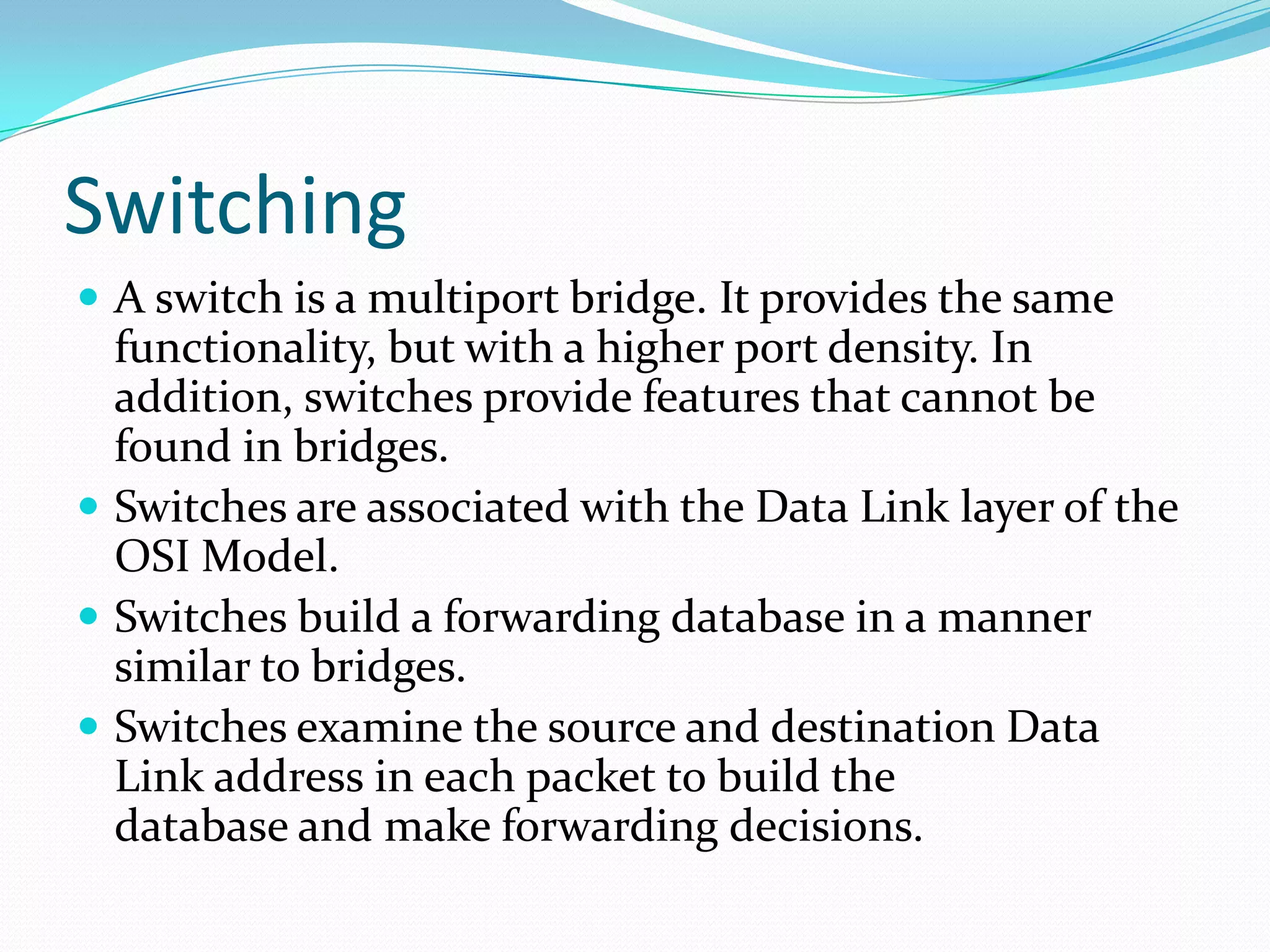 Switching
 A switch is a multiport bridge. It provides the same
functionality, but with a higher port density. In
addition, switches provide features that cannot be
found in bridges.
 Switches are associated with the Data Link layer of the
OSI Model.
 Switches build a forwarding database in a manner
similar to bridges.
 Switches examine the source and destination Data
Link address in each packet to build the
database and make forwarding decisions.
 