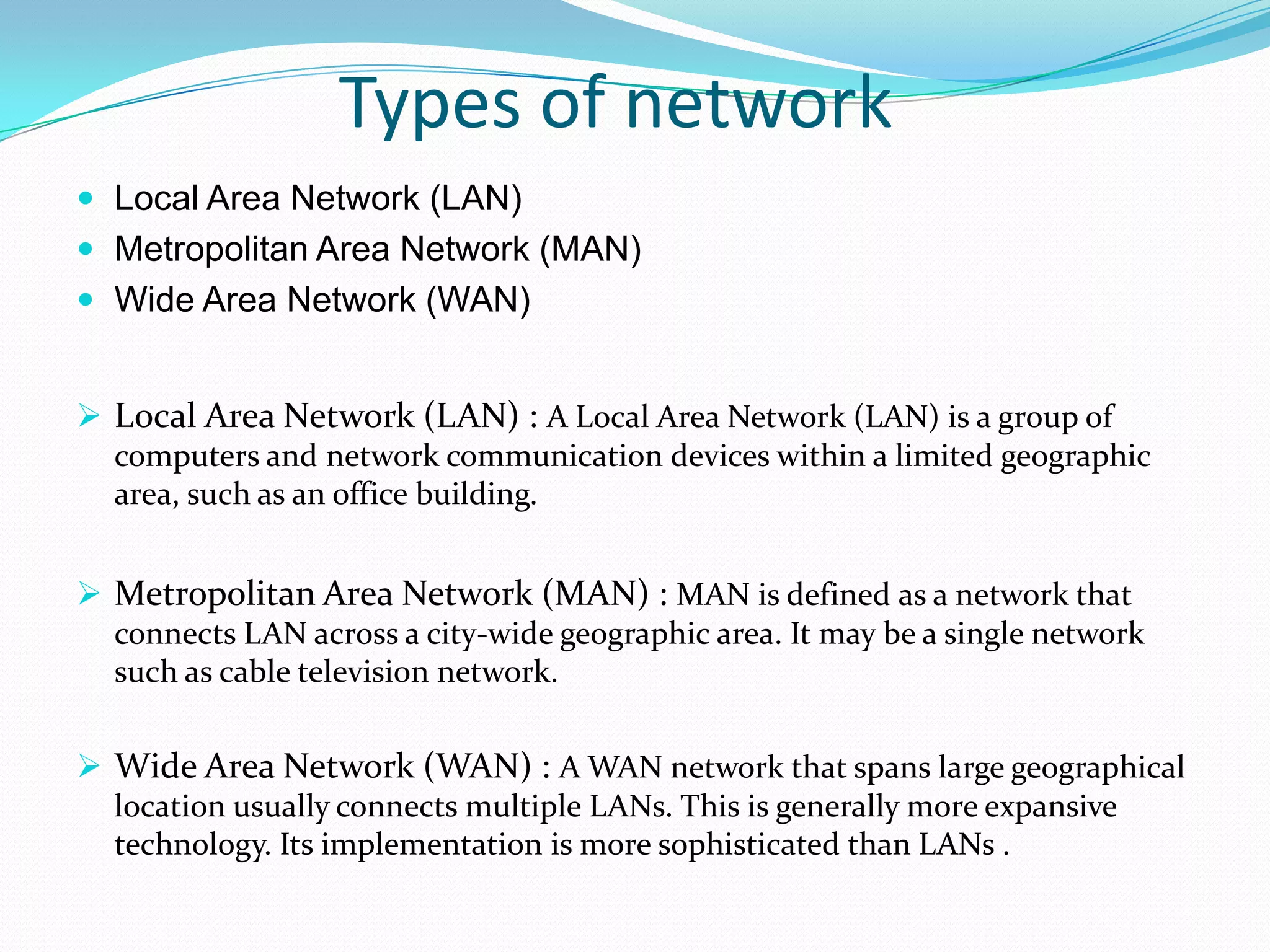Types of network
 Local Area Network (LAN)
 Metropolitan Area Network (MAN)
 Wide Area Network (WAN)
 Local Area Network (LAN) : A Local Area Network (LAN) is a group of
computers and network communication devices within a limited geographic
area, such as an office building.
 Metropolitan Area Network (MAN) : MAN is defined as a network that
connects LAN across a city-wide geographic area. It may be a single network
such as cable television network.
 Wide Area Network (WAN) : A WAN network that spans large geographical
location usually connects multiple LANs. This is generally more expansive
technology. Its implementation is more sophisticated than LANs .
 