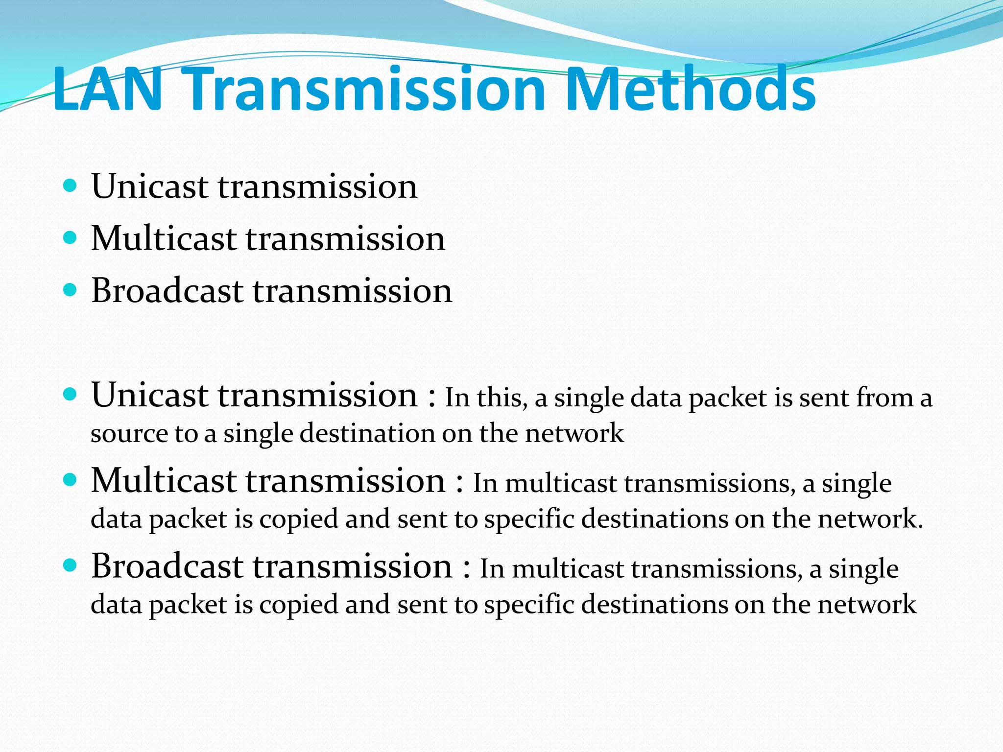 LAN Transmission Methods
 Unicast transmission
 Multicast transmission
 Broadcast transmission
 Unicast transmission : In this, a single data packet is sent from a
source to a single destination on the network
 Multicast transmission : In multicast transmissions, a single
data packet is copied and sent to specific destinations on the network.
 Broadcast transmission : In multicast transmissions, a single
data packet is copied and sent to specific destinations on the network
 