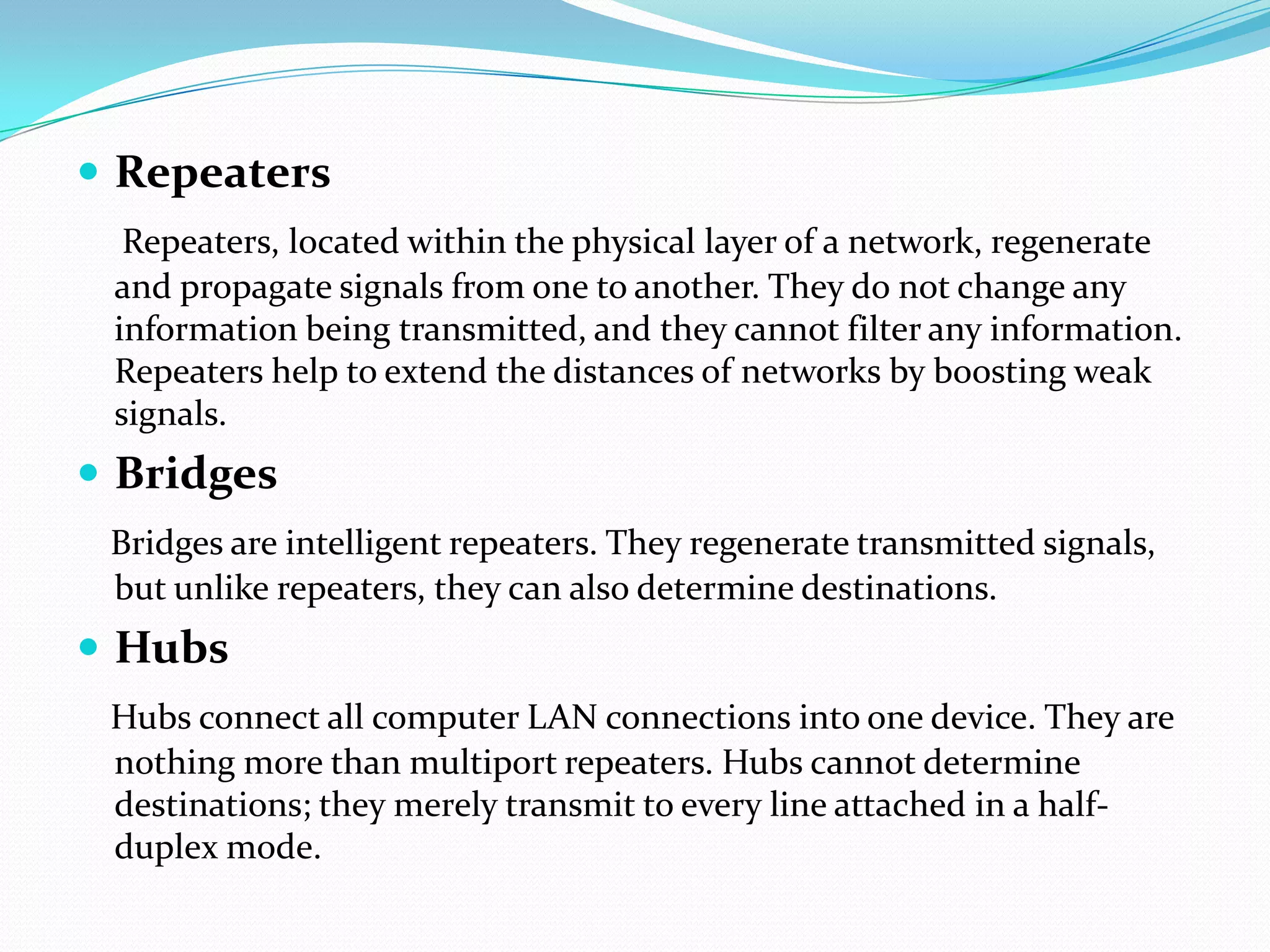  Repeaters
Repeaters, located within the physical layer of a network, regenerate
and propagate signals from one to another. They do not change any
information being transmitted, and they cannot filter any information.
Repeaters help to extend the distances of networks by boosting weak
signals.
 Bridges
Bridges are intelligent repeaters. They regenerate transmitted signals,
but unlike repeaters, they can also determine destinations.
 Hubs
Hubs connect all computer LAN connections into one device. They are
nothing more than multiport repeaters. Hubs cannot determine
destinations; they merely transmit to every line attached in a half-
duplex mode.
 