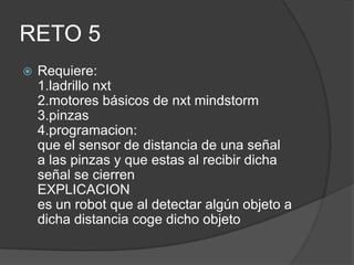 RETO 5
 Requiere:
1.ladrillo nxt
2.motores básicos de nxt mindstorm
3.pinzas
4.programacion:
que el sensor de distancia de una señal
a las pinzas y que estas al recibir dicha
señal se cierren
EXPLICACION
es un robot que al detectar algún objeto a
dicha distancia coge dicho objeto
 