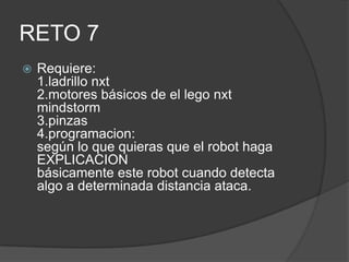RETO 7
 Requiere:
1.ladrillo nxt
2.motores básicos de el lego nxt
mindstorm
3.pinzas
4.programacion:
según lo que quieras que el robot haga
EXPLICACION
básicamente este robot cuando detecta
algo a determinada distancia ataca.
 