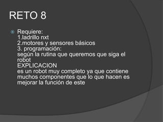 RETO 8
 Requiere:
1.ladrillo nxt
2.motores y sensores básicos
3. programación:
según la rutina que queremos que siga el
robot
EXPLICACION
es un robot muy completo ya que contiene
muchos componentes que lo que hacen es
mejorar la función de este
 