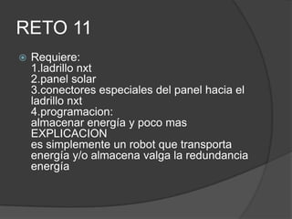 RETO 11
 Requiere:
1.ladrillo nxt
2.panel solar
3.conectores especiales del panel hacia el
ladrillo nxt
4.programacion:
almacenar energía y poco mas
EXPLICACION
es simplemente un robot que transporta
energía y/o almacena valga la redundancia
energía
 
