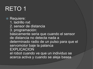 RETO 1
 Requiere:
1. ladrillo nxt
2. sensor de distancia
3. programación:
básicamente seria que cuando el sensor
de distancia no detecta nada a
determinado radio de un pulso para que el
servomotor baje la palanca
EXPLICACION
el robot cuando ve que un individuo se
acerca activa y cuando se aleja basea
 