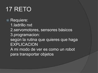 17 RETO
 Requiere:
1.ladrillo nxt
2.servomotores, sensores básicos
3.programacion:
según la rutina que quieres que haga
EXPLICACION
A mi modo de ver es como un robot
para transportar objetos
 