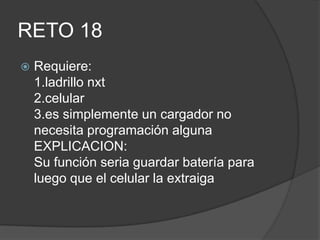 RETO 18
 Requiere:
1.ladrillo nxt
2.celular
3.es simplemente un cargador no
necesita programación alguna
EXPLICACION:
Su función seria guardar batería para
luego que el celular la extraiga
 