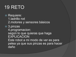 19 RETO
 Requiere:
1.ladrillo nxt
2.motores y sensores básicos
 3.pinzas
4.programacion:
según lo que quieras que haga
EXPLICACION
Este robot a mi modo de ver es para
pelea ya que sus pinzas es para hacer
daño
 