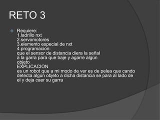 RETO 3
 Requiere:
1.ladrillo nxt
2.servomotores
3.elemento especial de nxt
4.programacion:
que el sensor de distancia diera la señal
a la garra para que baje y agarre algún
objeto
EXPLICACION
es un robot que a mi modo de ver es de pelea que cando
detecta algún objeto a dicha distancia se para al lado de
el y deja caer su garra
 