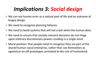 Implications 3: Social design
• We can see human error as a natural part of life and an outcome of
  klugey design.
• We need to recognise planning fallacies.
• We need to build systems that will not crash when the human does.
• We need to ensure that socially-relevant decisions do not hinge
  upon arbitrary discretionary powers residing in a single mind.
• Moral position: that people need to recognise they are part of the
  shared human social enterprise, rather than see themselves as
  egotistical on-off prototypes unrelated to the rest of humankind.
 