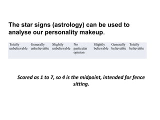 The star signs (astrology) can be used to
analyse our personality makeup.
Totally      Generally    Slightly     No           Slightly   Generally Totally
unbelievable unbelievable unbelievable particular   believable believable believable
                                       opinion




     Scored as 1 to 7, so 4 is the midpoint, intended for fence
                                sitting.
 