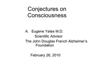 Conjectures on Consciousness F. Eugene Yates M.D. Scientific Advisor The John Douglas French Alzheimer’s   Foundation February 26, 2010 