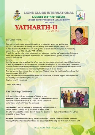 LIONS CLUBS INTERNATIONAL
                                   LIONESS DISTRICT 323 A 2
                             LIONESS DISTRICT PRESIDENT LS RAJNI SHETTY
                                                  ( 2011-2012)


            YATHARTH-II
            YATHARTH as it is
                                                       --

Dear Lioness Friends,

Time has certainly taken wings and brought us to a juncture where our working year
2011-2012 has entered it's final lap and the winning post is well in sight. I would like
to take this opportunity to invite you all to join me as I walk down memory lane to retrace my
journey from April 2012 till date, YATHARTH-ll.
Friends, let me share here that a journey is not only about reaching one's destination. It is more
about the experiences gathered, personalities met, bridges crossed, growth achieved and life
enriched while we are
en route.
Yes, the journey, mine as well as that of my team has been invigorating, inspiring and life enhancing
as well. A journey decorated with emotion, tempered with laughter, a road walked with compassion,
a canvas colored with humanity and endorsed with endless love and affection from the entire Lioness
Pariwar. A journey made more meaningful by the Blessings of all our Seniors.
This journey, my dear friends, does not end here. These are only the final lines of an Adhyay that
spanned the year 2011-2012.
I sign off here with a sincere word of thanks for all the love, affection, support and cooperation
extended by Lionesses throughout the year.
May God be with you, always.

Lioness Rajni Shetty



The Journey-Yatharth-II
18th March-Dance – I was the Guest of Honour at the
ARRANGETRAM of Miss Archana , student of Ls Hemamalini Chari at
Kashinath Ghanekar Auditorium in Thane. It was a beautiful
performance which enthralled the audiences.

23rd March—I had the pleasure of inaugurating a Water Cooler at
Thakur School & College set up by Ls Club of Kopri Thane.
We later proceeded to Agrasen School, Kalwa for Donation of Cupboards and Books for Library
by Ls Club of Kopri Thane.

30 March – We went for an Activity of Ls Club of West Coast at Thane which was a camp for
runaway Children who were rehabilitated and counselled at the camp and then made to reunite with



                                     Serve Earth With Compassion
                                                                                                        1
 
