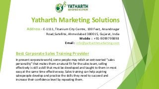 Yatharth Marketing Solutions
Address - E-1111, Titanium City Centre, 100 Feet, Anandnagar
Road,Satellite, Ahmedabad 380015, Gujarat, India
Mobile : +91-9099799898
Email : info@yatharthmarketing.com
Best Corporate Sales Training Provider
In present corporate world, some people may relish an extroverted “sales
personality” that makes them a natural fit for the sales team, selling
effectively is still a skill that must be developed and taught to them in most
easy at the same time effective way. Sales training can help aspiring
salespeople develop and practice the skills they need to succeed and
increase their confidence level by repeating them.
 