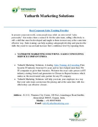 Yatharth Marketing Solutions
Address - E-1111, Titanium City Centre, 100 Feet, Anandnagar Road,Satellite,
Ahmedabad 380015, Gujarat, India
Mobile : +91-9099799898
Email : info@yatharthmarketing.com
Best Corporate Sales Training Provider
In present corporateworld, some people may relish an extroverted “sales
personality” that makes them a natural fit for the sales team, selling effectively is
still a skill that must be developed and taught to them in most easy at the same time
effective way. Sales training can help aspiring salespeople develop and practice the
skills they need to succeed and increase their confidence level by repeating them.
 YATHARTH MARKETING SOLUTIONS - SALES CONSULTING
SERVICE COMPANYINDIA
 Yatharth Marketing Solutions A leading Sales Training & Consulting Firm
based in IT industry from last 8+ years and we have helped more then 50+
IT companies to grow their business. We know the exact sales process ofIT
industry starting from Lead generation to Closure to Repeat business which
makes us the most trusted sales partner for any IT company.
 Yatharth Marketing Solutions will help you train your employee in a way
that your sales team can increase the pricing and at the same time with less
efforts they can effective closure.
 