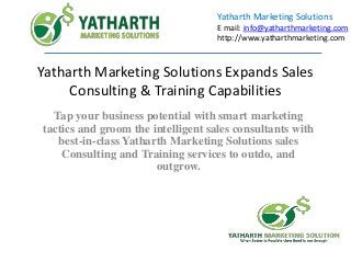 Yatharth Marketing Solutions Expands Sales
Consulting & Training Capabilities
Tap your business potential with smart marketing
tactics and groom the intelligent sales consultants with
best-in-class Yatharth Marketing Solutions sales
Consulting and Training services to outdo, and
outgrow.
Yatharth Marketing Solutions
E mail: info@yatharthmarketing.com
http://www.yatharthmarketing.com
 